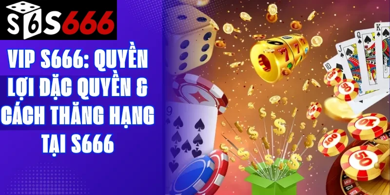 VIP S666: Quyền lợi đặc quyền & Cách thăng hạng tại S666